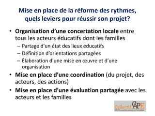 Mise en place de la réforme des rythmes,
quels leviers pour réussir son projet?
• Organisation d’une concertation locale entre
tous les acteurs éducatifs dont les familles
– Partage d’un état des lieux éducatifs
– Définition d’orientations partagées
– Élaboration d’une mise en œuvre et d’une
organisation
• Mise en place d’une coordination (du projet, des
acteurs, des actions)
• Mise en place d’une évaluation partagée avec les
acteurs et les familles
 