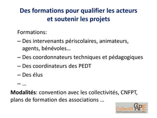 Des formations pour qualifier les acteurs
et soutenir les projets
Formations:
– Des intervenants périscolaires, animateurs,
agents, bénévoles…
– Des coordonnateurs techniques et pédagogiques
– Des coordinateurs des PEDT
– Des élus
– …
Modalités: convention avec les collectivités, CNFPT,
plans de formation des associations …
 
