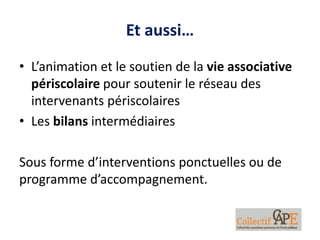 Et aussi…
• L’animation et le soutien de la vie associative
périscolaire pour soutenir le réseau des
intervenants périscolaires
• Les bilans intermédiaires
Sous forme d’interventions ponctuelles ou de
programme d’accompagnement.
 