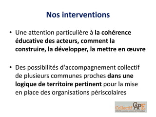 Nos interventions
• Une attention particulière à la cohérence
éducative des acteurs, comment la
construire, la développer, la mettre en œuvre
• Des possibilités d'accompagnement collectif
de plusieurs communes proches dans une
logique de territoire pertinent pour la mise
en place des organisations périscolaires
 