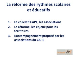 La réforme des rythmes scolaires
et éducatifs
1. Le collectif CAPE, les associations
2. La réforme, les enjeux pour les
territoires
3. L’accompagnement proposé par les
associations du CAPE
 