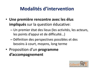 Modalités d’intervention
• Une première rencontre avec les élus
impliqués sur la question éducative:
– Un premier état des lieux (les activités, les acteurs,
les points d’appui et de difficulté…)
– Définition des perspectives possibles et des
besoins à court, moyens, long terme
• Proposition d’un programme
d’accompagnement
 