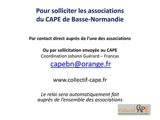 Pour solliciter les associations
du CAPE de Basse-Normandie
Par contact direct auprès de l’une des associations
Ou par sollicitation envoyée au CAPE
Coordination Johann Guérard – Francas
capebn@orange.fr
www.collectif-cape.fr
Le relai sera automatiquement fait
auprès de l’ensemble des associations
 