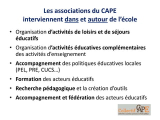 Les associations du CAPE
interviennent dans et autour de l’école
• Organisation d’activités de loisirs et de séjours
éducatifs
• Organisation d’activités éducatives complémentaires
des activités d’enseignement
• Accompagnement des politiques éducatives locales
(PEL, PRE, CUCS…)
• Formation des acteurs éducatifs
• Recherche pédagogique et la création d’outils
• Accompagnement et fédération des acteurs éducatifs
 