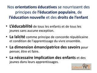 Nos orientations éducatives se nourrissent des
principes de l’éducation populaire, de
l’éducation nouvelle et des droits de l’enfant
• L’éducabilité de tous les enfants et de tous les
jeunes sans aucune exception.
• La laïcité comme principe de concorde républicaine
et condition de l'apprentissage du vivre ensemble.
• La dimension émancipatrice des savoirs pour
penser, être et faire.
• La nécessaire implication des enfants et des
jeunes dans leurs apprentissages.
 