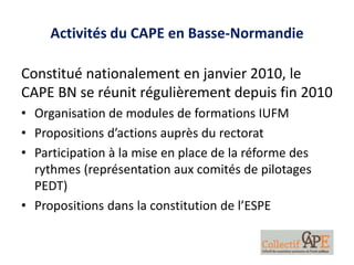 Activités du CAPE en Basse-Normandie
Constitué nationalement en janvier 2010, le
CAPE BN se réunit régulièrement depuis fin 2010
• Organisation de modules de formations IUFM
• Propositions d’actions auprès du rectorat
• Participation à la mise en place de la réforme des
rythmes (représentation aux comités de pilotages
PEDT)
• Propositions dans la constitution de l’ESPE
 