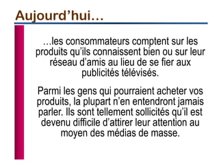 …les consommateurs comptent sur les
produits qu’ils connaissent bien ou sur leur
réseau d’amis au lieu de se fier aux
publicités télévisés.
Parmi les gens qui pourraient acheter vos
produits, la plupart n’en entendront jamais
parler. Ils sont tellement sollicités qu’il est
devenu difficile d’attirer leur attention au
moyen des médias de masse.
Aujourd’hui…
 