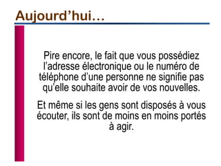 Pire encore, le fait que vous possédiez
l’adresse électronique ou le numéro de
téléphone d’une personne ne signifie pas
qu’elle souhaite avoir de vos nouvelles.
Et même si les gens sont disposés à vous
écouter, ils sont de moins en moins portés
à agir.
Aujourd’hui…
 