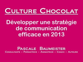 Culture Chocolat
Développer une stratégie
de communication
efficace en 2013
Pascale Baumeister
Consultante – Formatrice – Animatrice – Coach – Auteure
 