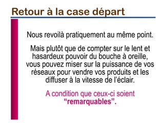 Nous revoilà pratiquement au même point.
Mais plutôt que de compter sur le lent et
hasardeux pouvoir du bouche à oreille,
vous pouvez miser sur la puissance de vos
réseaux pour vendre vos produits et les
diffuser à la vitesse de l’éclair.
A condition que ceux-ci soient
“remarquables”.
Retour à la case départ
 