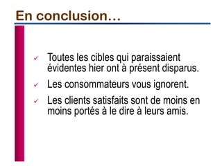  Toutes les cibles qui paraissaient
évidentes hier ont à présent disparus.
 Les consommateurs vous ignorent.
 Les clients satisfaits sont de moins en
moins portés à le dire à leurs amis.
En conclusion…
 