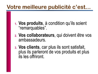 1. Vos produits, à condition qu’ils soient
“remarquables”.
2. Vos collaborateurs, qui doivent être vos
ambassadeurs.
3. Vos clients, car plus ils sont satisfait,
plus ils parleront de vos produits et plus
ils les offriront.
Votre meilleure publicité c’est…
 