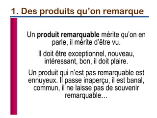 Un produit remarquable mérite qu’on en
parle, il mérite d’être vu.
Il doit être exceptionnel, nouveau,
intéressant, bon, il doit plaire.
Un produit qui n’est pas remarquable est
ennuyeux. Il passe inaperçu, il est banal,
commun, il ne laisse pas de souvenir
remarquable…
1. Des produits qu’on remarque
 