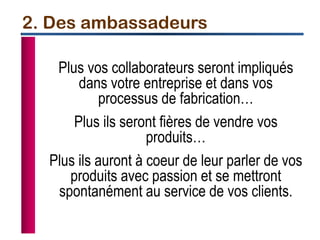 Plus vos collaborateurs seront impliqués
dans votre entreprise et dans vos
processus de fabrication…
Plus ils seront fières de vendre vos
produits…
Plus ils auront à coeur de leur parler de vos
produits avec passion et se mettront
spontanément au service de vos clients.
2. Des ambassadeurs
 