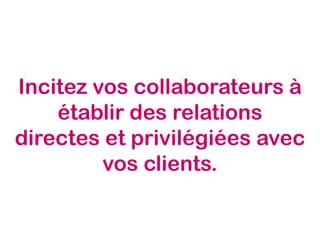 Incitez vos collaborateurs à
établir des relations
directes et privilégiées avec
vos clients.
 