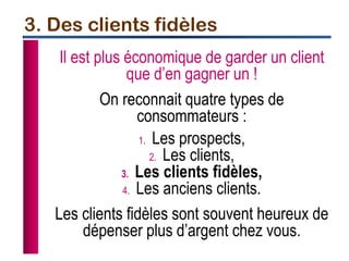 Il est plus économique de garder un client
que d’en gagner un !
On reconnait quatre types de
consommateurs :
1. Les prospects,
2. Les clients,
3. Les clients fidèles,
4. Les anciens clients.
Les clients fidèles sont souvent heureux de
dépenser plus d’argent chez vous.
3. Des clients fidèles
 