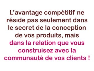 L’avantage compétitif ne
réside pas seulement dans
le secret de la conception
de vos produits, mais
dans la relation que vous
construisez avec la
communauté de vos clients !
 