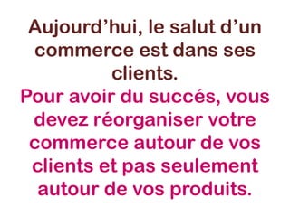 Aujourd’hui, le salut d’un
commerce est dans ses
clients.
Pour avoir du succés, vous
devez réorganiser votre
commerce autour de vos
clients et pas seulement
autour de vos produits.
 