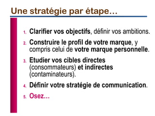 1. Clarifier vos objectifs, définir vos ambitions.
2. Construire le profil de votre marque, y
compris celui de votre marque personnelle.
3. Etudier vos cibles directes
(consommateurs) et indirectes
(contaminateurs).
4. Définir votre stratégie de communication.
5. Osez…
Une stratégie par étape…
 