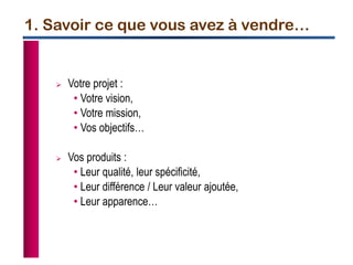 1. Savoir ce que vous avez à vendre…
 Votre projet :
• Votre vision,
• Votre mission,
• Vos objectifs…
 Vos produits :
• Leur qualité, leur spécificité,
• Leur différence / Leur valeur ajoutée,
• Leur apparence…
 