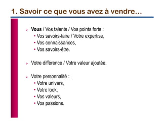 1. Savoir ce que vous avez à vendre…
 Vous / Vos talents / Vos points forts :
• Vos savoirs-faire / Votre expertise,
• Vos connaissances,
• Vos savoirs-être.
 Votre différence / Votre valeur ajoutée.
 Votre personnalité :
• Votre univers,
• Votre look,
• Vos valeurs,
• Vos passions.
 