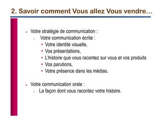2. Savoir comment Vous allez Vous vendre…
 Votre stratégie de communication :
o Votre communication écrite :
• Votre identité visuelle,
• Vos présentations,
• L’histoire que vous racontez sur vous et vos produits
• Vos parutions,
• Votre présence dans les médias.
 Votre communication orale :
o La façon dont vous racontez votre histoire.
 