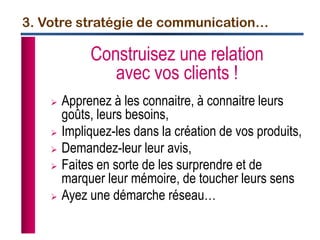 3. Votre stratégie de communication…
Construisez une relation
avec vos clients !
 Apprenez à les connaitre, à connaitre leurs
goûts, leurs besoins,
 Impliquez-les dans la création de vos produits,
 Demandez-leur leur avis,
 Faites en sorte de les surprendre et de
marquer leur mémoire, de toucher leurs sens
 Ayez une démarche réseau…
 