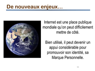 64
Internet est une place publique
mondiale qu’on peut difficilement
mettre de côté.
Bien utilisé, il peut devenir un
appui considérable pour
promouvoir son identité, sa
Marque Personnelle.
De nouveaux enjeux…
 