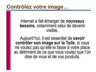Internet a fait émerger de nouveaux
besoins, notamment celui de devenir
visible.
Aujourd’hui, il est essentiel de savoir
contrôler son image sur la Toile, si vous
ne voulez pas qu’elle le fasse à votre place
au détriment de ce que vous voulez que l’on
dise de vous et de vos produits.
Contrôlez votre image…
 