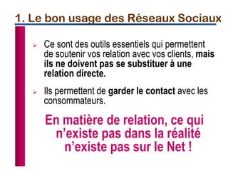 1. Le bon usage des Réseaux Sociaux
 Ce sont des outils essentiels qui permettent
de soutenir vos relation avec vos clients, mais
ils ne doivent pas se substituer à une
relation directe.
 Ils permettent de garder le contact avec les
consommateurs.
En matière de relation, ce qui
n’existe pas dans la réalité
n’existe pas sur le Net !
 