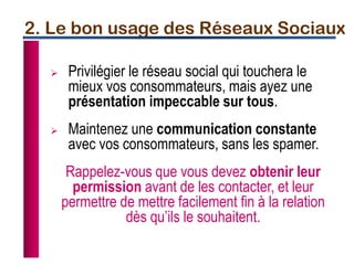  Privilégier le réseau social qui touchera le
mieux vos consommateurs, mais ayez une
présentation impeccable sur tous.
 Maintenez une communication constante
avec vos consommateurs, sans les spamer.
Rappelez-vous que vous devez obtenir leur
permission avant de les contacter, et leur
permettre de mettre facilement fin à la relation
dès qu’ils le souhaitent.
2. Le bon usage des Réseaux Sociaux
 