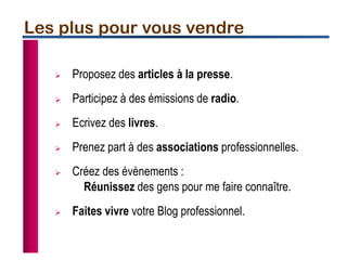 Les plus pour vous vendre
 Proposez des articles à la presse.
 Participez à des émissions de radio.
 Ecrivez des livres.
 Prenez part à des associations professionnelles.
 Créez des évènements :
Réunissez des gens pour me faire connaître.
 Faites vivre votre Blog professionnel.
 