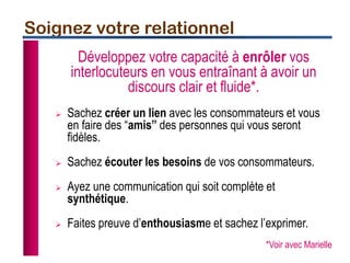 Soignez votre relationnel
Développez votre capacité à enrôler vos
interlocuteurs en vous entraînant à avoir un
discours clair et fluide*.
 Sachez créer un lien avec les consommateurs et vous
en faire des “amis” des personnes qui vous seront
fidèles.
 Sachez écouter les besoins de vos consommateurs.
 Ayez une communication qui soit complète et
synthétique.
 Faites preuve d’enthousiasme et sachez l’exprimer.
*Voir avec Marielle
 