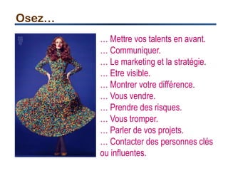 Osez…
… Mettre vos talents en avant.
… Communiquer.
… Le marketing et la stratégie.
… Etre visible.
… Montrer votre différence.
… Vous vendre.
… Prendre des risques.
… Vous tromper.
… Parler de vos projets.
… Contacter des personnes clés
ou influentes.
 