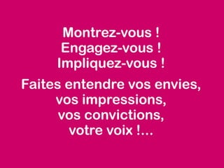 Montrez-vous !
Engagez-vous !
Impliquez-vous !
Faites entendre vos envies,
vos impressions,
vos convictions,
votre voix !...
 