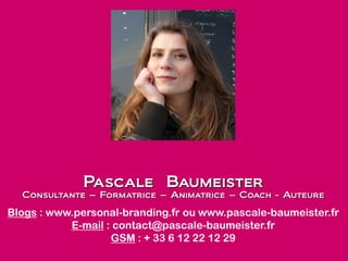 Pascale Baumeister
Consultante – Formatrice – Animatrice – Coach - Auteure
Blogs : www.personal-branding.fr ou www.pascale-baumeister.fr
E-mail : contact@pascale-baumeister.fr
GSM : + 33 6 12 22 12 29
 
