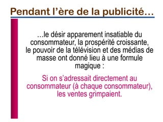 …le désir apparement insatiable du
consommateur, la prospérité croissante,
le pouvoir de la télévision et des médias de
masse ont donné lieu à une formule
magique :
Si on s’adressait directement au
consommateur (à chaque consommateur),
les ventes grimpaient.
Pendant l’ère de la publicité…
 