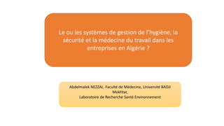 Le ou les systèmes de gestion de l’hygiène, la
sécurité et la médecine du travail dans les
entreprises en Algérie ?
Abdelmalek NEZZAL. Faculté de Médecine, Université BADJI
Mokhtar,
Laboratoire de Recherche Santé Environnement
 