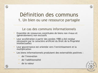 Le cas des communs informationnels
• Ensemble de ressources constituées de biens non rivaux et
(généralement) non exclusifs
• Leur accélération à partir des années 1980 a été rendue
nécessaire par le caractère artificiel du Droit de la Propriété
Intellectuelle)
• Leur gouvernance est orientée vers l’enrichissement et la
multiplication
• Les biens informationnels produisent des externalités positives :
• de l’innovation
• de l’additionnalité
• de la valeur
Définition des communs
1. Un bien ou une ressource partagée
 