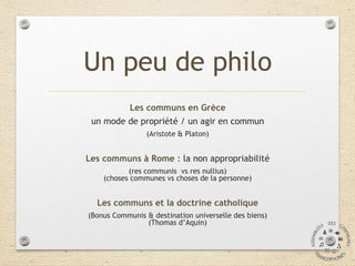 Un peu de philo
Les communs en Grèce
un mode de propriété / un agir en commun
(Aristote & Platon)
Les communs à Rome : la ...