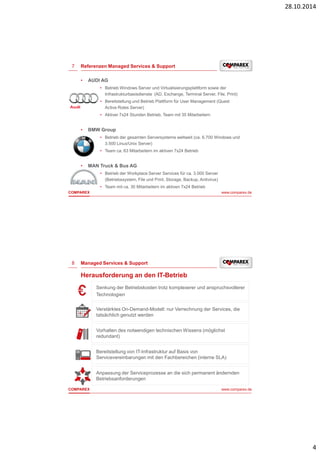 28.10.2014 
4 
7 
Referenzen Managed Services & Support 
• AUDI AG 
• Betrieb Windows Server und Virtualisierungsplattform sowie der 
Infrastrukturbasisdienste (AD, Exchange, Terminal Server, File, Print) 
• Bereitstellung und Betrieb Plattform für User Management (Quest 
Active Roles Server) 
• Aktiver 7x24 Stunden Betrieb, Team mit 35 Mitarbeitern 
• BMW Group 
• Betrieb der gesamten Serversysteme weltweit (ca. 6.700 Windows und 
3.500 Linux/Unix Server) 
• Team ca. 63 Mitarbeitern im aktiven 7x24 Betrieb 
• MAN Truck & Bus AG 
• Betrieb der Workplace Server Services für ca. 3.000 Server 
(Betriebssystem, File und Print, Storage, Backup, Antivirus) 
• Team mit ca. 30 Mitarbeitern im aktiven 7x24 Betrieb 
COMPAREX www.comparex.de 
8 
Managed Services & Support 
Herausforderung an den IT-Betrieb 
Senkung der Betriebskosten trotz komplexerer und anspruchsvollerer 
Technologien 
Verstärktes On-Demand-Modell: nur Verrechnung der Services, die 
tatsächlich genutzt werden 
Vorhalten des notwendigen technischen Wissens (möglichst 
redundant) 
Bereitstellung von IT-Infrastruktur auf Basis von 
Servicevereinbarungen mit den Fachbereichen (interne SLA) 
Anpassung der Serviceprozesse an die sich permanent ändernden 
Betriebsanforderungen 
COMPAREX www.comparex.de 
 