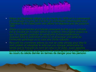 •

•

•

Début de l'épidémie déferle sur le monde en 1978 où il a commencé
en Amérique n'a pas été à la fois un événement remarquable pour
l'attention là où c'était juste une affaire ne dépasse pas dix jusqu'en
1981.
Grâce à la recherche et à l'étude conscient du fait que la maladie
est le résultat de microbe détruit le système immunitaire acquis ce
que l'on appelle (maladie de syndrome d'immunodéficience
acquise) faire la distinction entre lui et provoque une perte de
l'immunité génétique ou la race des droits naturels.
Recueilli les premières lettres du mot de cette phrase pour être le
nom (aides) et rebaptisé le sida est une marque américaine lui
tandis que le français du nom de celui-ci (le sida), aussi appelée
peste du XXe siècle, la proportion de cette épidémie a déjà la peste
au cours du siècle dernier en termes de danger pour les personn

 