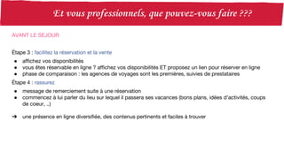 AVANT LE SEJOUR
Étape 3 : facilitez la réservation et la vente
● affichez vos disponibilités
● vous êtes réservable en ligne ? affichez vos disponibilités ET proposez un lien pour réserver en ligne
● phase de comparaison : les agences de voyages sont les premières, suivies de prestataires
Étape 4 : rassurez
● message de remerciement suite à une réservation
● commencez à lui parler du lieu sur lequel il passera ses vacances (bons plans, idées d’activités, coups
de coeur, ..)
➔ une présence en ligne diversifiée, des contenus pertinents et faciles à trouver
 