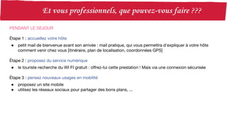 PENDANT LE SEJOUR
Étape 1 : accueillez votre hôte
● petit mail de bienvenue avant son arrivée : mail pratique, qui vous permettra d’expliquer à votre hôte
comment venir chez vous [itinéraire, plan de localisation, coordonnées GPS]
Étape 2 : proposez du service numérique
● le touriste recherche du WI FI gratuit : offrez-lui cette prestation ! Mais via une connexion sécurisée
Étape 3 : pensez nouveaux usages en mobilité
● proposez un site mobile
● utilisez les réseaux sociaux pour partager des bons plans, ...
 