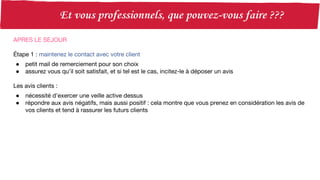 APRES LE SEJOUR
Étape 1 : maintenez le contact avec votre client
● petit mail de remerciement pour son choix
● assurez vous qu’il soit satisfait, et si tel est le cas, incitez-le à déposer un avis
Les avis clients :
● nécessité d’exercer une veille active dessus
● répondre aux avis négatifs, mais aussi positif : cela montre que vous prenez en considération les avis de
vos clients et tend à rassurer les futurs clients
 