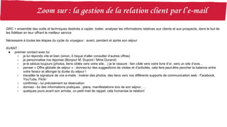GRC = ensemble des outils et techniques destinés à capter, traiter, analyser les informations relatives aux clients et aux prospects, dans le but de
les fidéliser en leur offrant le meilleur service
Nécessaire à toutes les étapes du cycle du voyageur : avant, pendant et après son séjour
AVANT :
● premier contact avec lui
○ je lui réponds vite et bien (sinon, il risque d’aller consulter d’autres offres)
○ je personnalise ma réponse (Bonjour M. Dupont / Mme Durand)
○ je le séduis toujours (photos, liens ciblés vers votre site…) je le rassure : lien ciblé vers votre livre d’or, vers un site d’avis…
○ penser « Offre globale de séjour » : donnez-lui des suggestions de visites et d’activités, cela fera peut-être pencher la balance entre
votre faveur et allonger la durée du séjour !
○ travailler la signature de vos e-mails : insérer des photos, des liens vers vos différents supports de communication web : Facebook,
YouTube, Flickr
○ confirmez - lui précisément sa réservation
○ donnez - lui des informations pratiques : plans, manifestations lors de son séjour, …
○ quelques jours avant son arrivée, un petit mail de rappel, cela humanise la relation!
 