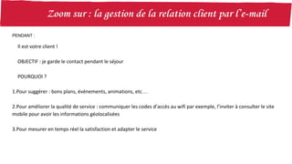 PENDANT :
Il est votre client !
OBJECTIF : je garde le contact pendant le séjour
POURQUOI ?
1.Pour suggérer : bons plans, événements, animations, etc…
2.Pour améliorer la qualité de service : communiquer les codes d’accès au wifi par exemple, l’inviter à consulter le site
mobile pour avoir les informations géolocalisées
3.Pour mesurer en temps réel la satisfaction et adapter le service
 