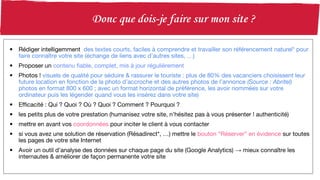 • Rédiger intelligemment des textes courts, faciles à comprendre et travailler son référencement naturel* pour
faire connaître votre site (échange de liens avec d’autres sites, …)
• Proposer un contenu fiable, complet, mis à jour régulièrement
• Photos ! visuels de qualité pour séduire & rassurer le touriste : plus de 80% des vacanciers choisissent leur
future location en fonction de la photo d’accroche et des autres photos de l’annonce (Source : Abritel)
photos en format 800 x 600 ; avec un format horizontal de préférence, les avoir nommées sur votre
ordinateur puis les légender quand vous les insérez dans votre site)
• Efficacité : Qui ? Quoi ? Où ? Quoi ? Comment ? Pourquoi ?
• les petits plus de votre prestation (humanisez votre site, n’hésitez pas à vous présenter ! authenticité)
• mettre en avant vos coordonnées pour inciter le client à vous contacter
• si vous avez une solution de réservation (Résadirect*, …) mettre le bouton “Réserver” en évidence sur toutes
les pages de votre site Internet
• Avoir un outil d’analyse des données sur chaque page du site (Google Analytics) → mieux connaître les
internautes & améliorer de façon permanente votre site
 