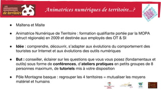 ● Maïtena et Maite
● Animatrice Numérique de Territoire : formation qualifiante portée par la MOPA
(struct régionale) en 2009 et destinée aux employés des OT & SI
● Idée : comprendre, découvrir, s’adapter aux évolutions du comportement des
touristes sur Internet et aux évolutions des outils numériques
● But : conseiller, éclairer sur les questions que vous vous posez (fondamentaux et
outils) sous forme de conférences, d’ateliers pratiques en petits groupes de 8
personnes maximum, de tutoriels mis à votre disposition
● Pôle Montagne basque : regrouper les 4 territoires = mutualiser les moyens
matériel et humains
 
