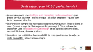 • je mets en place une stratégie web marketing professionalisée : quel
public je veux toucher - qu’est ce que j’ai à leur proposer - quels sont
leurs besoins / attentes
• je prends en compte les nouveaux usages numériques et je reste dans le
coup (bonne image de l’hébergement) : passage à l’Internet mobile
(transition vers le responsive web design et les applications mobiles),
accessibilité aux réseaux sociaux
•j’améliore ma visibilité et l’accessibilité de mes services sur le web ; je
reste compétitif : réservation en ligne
 
